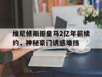半岛体育入口-关于维尼修斯拒皇马2亿年薪续约，神秘豪门诱惑难挡的信息